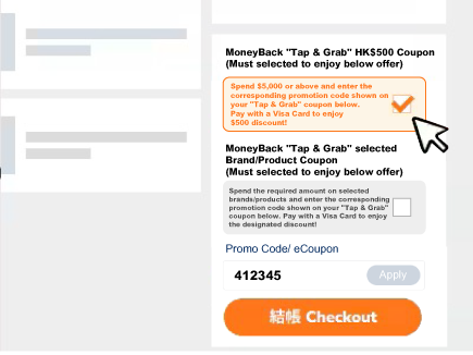 Select ‘MoneyBack "Tap & Grab" HK$500 Coupon’ or ‘MoneyBack "Tap & Grab" selected Brand/Product Coupon’ option under Promotion Offer on shopping cart page, and input coupon code to enjoy the offer.